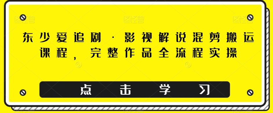 东少爱追剧·影视解说混剪搬运课程，完整作品全流程实操-成可创学网