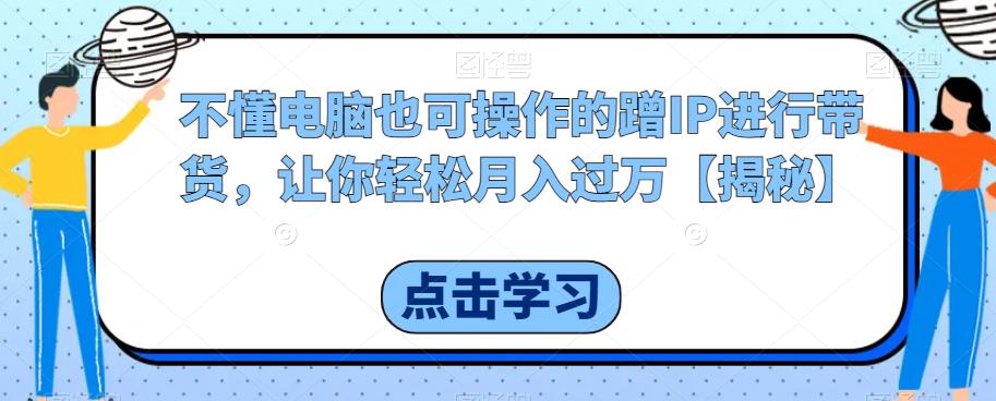 不懂电脑也可操作的蹭IP进行带货，让你轻松月入过万【揭秘】-成可创学网