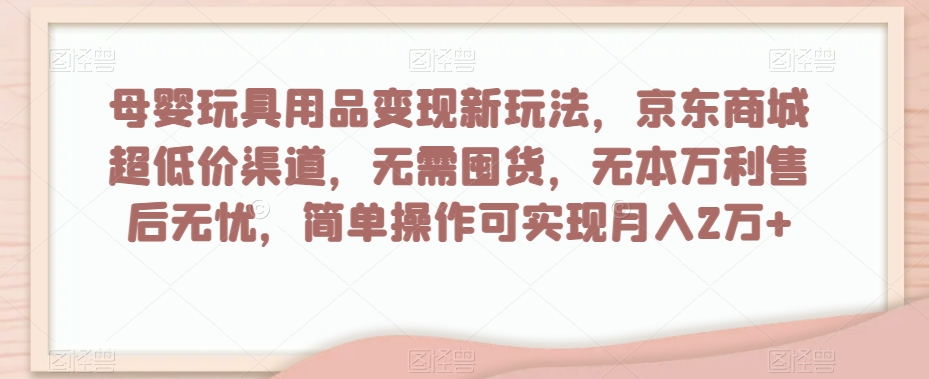 母婴玩具用品变现新玩法，京东商城超低价渠道，简单操作可实现月入2万+【揭秘】-成可创学网