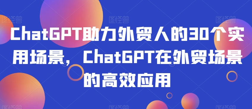 ChatGPT助力外贸人的30个实用场景，ChatGPT在外贸场景的高效应用-成可创学网