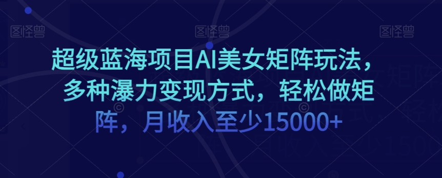 超级蓝海项目AI美女矩阵玩法，多种瀑力变现方式，轻松做矩阵，月收入至少15000+【揭秘】-成可创学网