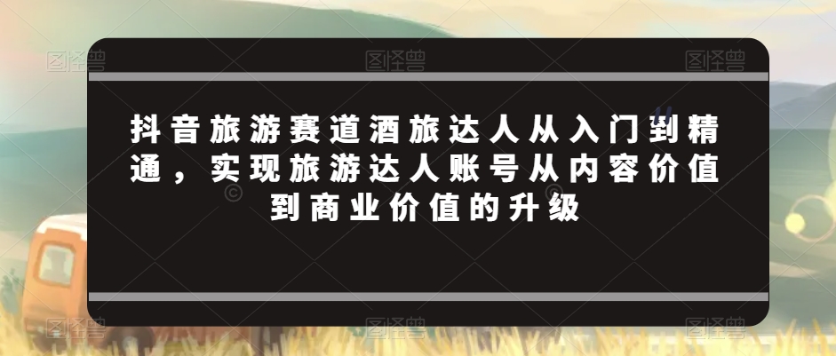 抖音旅游赛道酒旅达人从入门到精通，实现旅游达人账号从内容价值到商业价值的升级-成可创学网