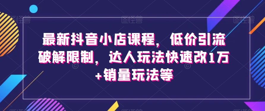 最新抖音小店课程，低价引流破解限制，达人玩法快速改1万+销量玩法等-成可创学网