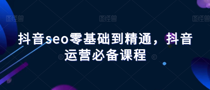 抖音seo零基础到精通，抖音运营必备课程-成可创学网