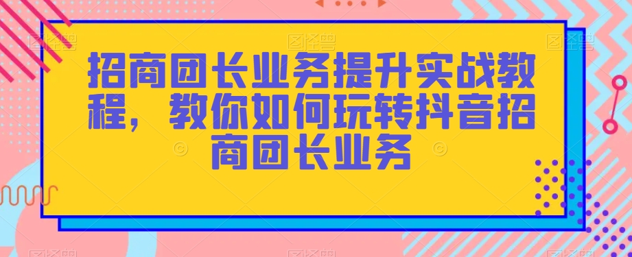 招商团长业务提升实战教程，教你如何玩转抖音招商团长业务-成可创学网