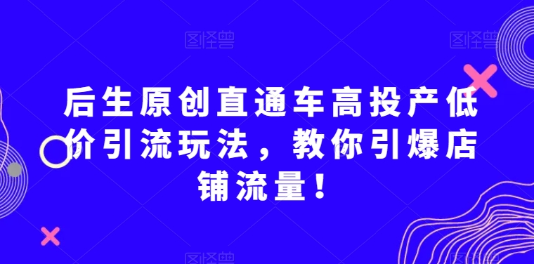 后生原创直通车高投产低价引流玩法，教你引爆店铺流量！-成可创学网