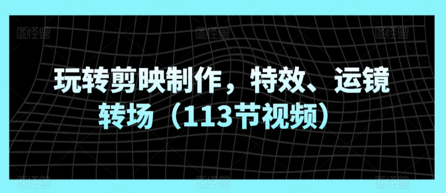 玩转剪映制作，特效、运镜转场（113节视频）-成可创学网