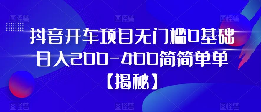 抖音开车项目，无门槛0基础日入200-400简简单单【揭秘】-成可创学网