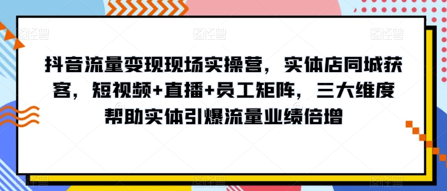 抖音流量变现现场实操营，实体店同城获客，短视频+直播+员工矩阵，三大维度帮助实体引爆流量业绩倍增-成可创学网