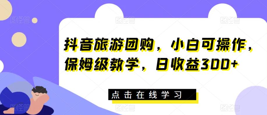 抖音旅游团购，小白可操作，保姆级教学，日收益300+【揭秘】-成可创学网