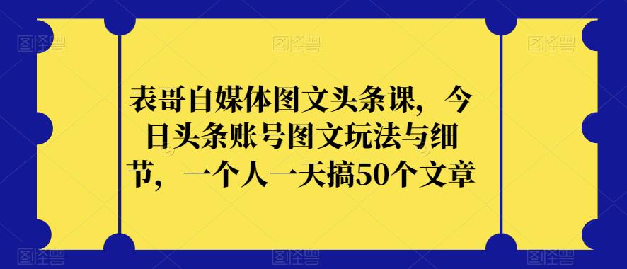 表哥自媒体图文头条课，今日头条账号图文玩法与细节，一个人一天搞50个文章-成可创学网