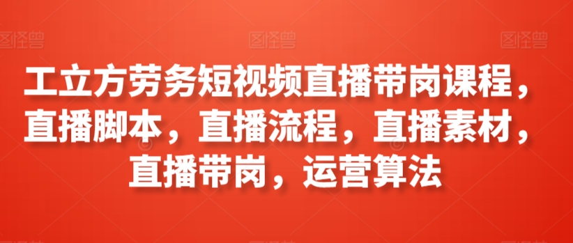 工立方劳务短视频直播带岗课程，直播脚本，直播流程，直播素材，直播带岗，运营算法-成可创学网