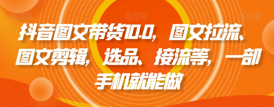 抖音图文带货10.0，图文拉流、图文剪辑，选品、接流等，一部手机就能做-成可创学网