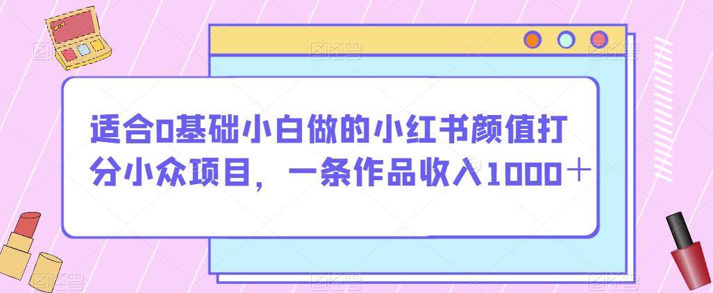 适合0基础小白做的小红书颜值打分小众项目，一条作品收入1000＋【揭秘】-成可创学网