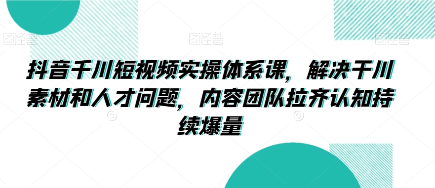 抖音千川短视频实操体系课，解决干川素材和人才问题，内容团队拉齐认知持续爆量-成可创学网