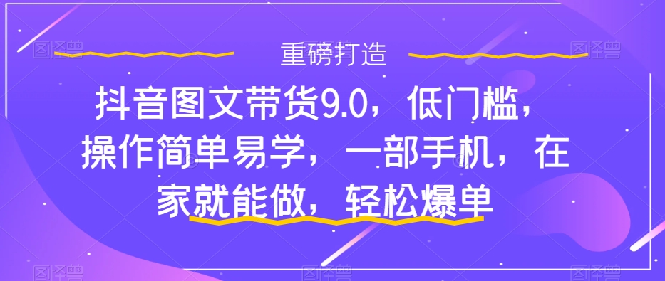 抖音图文带货9.0，低门槛，操作简单易学，一部手机，在家就能做，轻松爆单-成可创学网