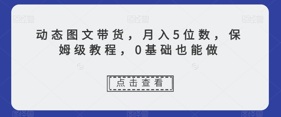 动态图文带货，月入5位数，保姆级教程，0基础也能做【揭秘】-成可创学网