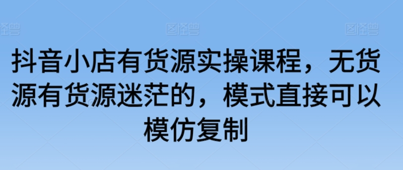 抖音小店有货源实操课程，无货源有货源迷茫的，模式直接可以模仿复制-成可创学网