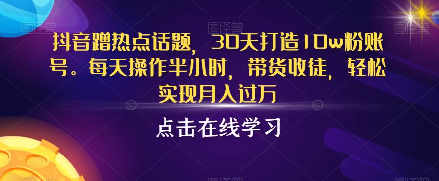 抖音蹭热点话题，30天打造10w粉账号，每天操作半小时，带货收徒，轻松实现月入过万【揭秘】-成可创学网