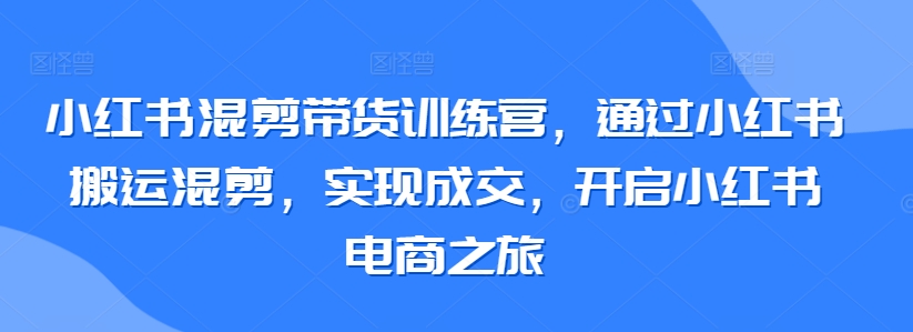 小红书混剪带货训练营，通过小红书搬运混剪，实现成交，开启小红书电商之旅-成可创学网