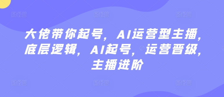 大佬带你起号，AI运营型主播，底层逻辑，AI起号，运营晋级，主播进阶-成可创学网