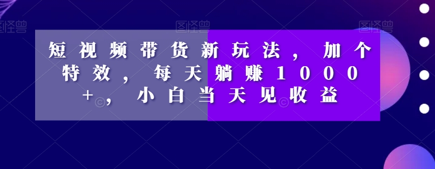 短视频带货新玩法，加个特效，每天躺赚1000+，小白当天见收益【揭秘】-成可创学网