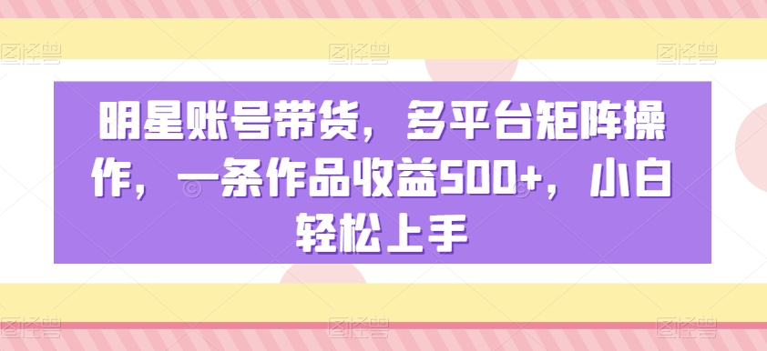 明星账号带货，多平台矩阵操作，一条作品收益500+，小白轻松上手【揭秘】-成可创学网