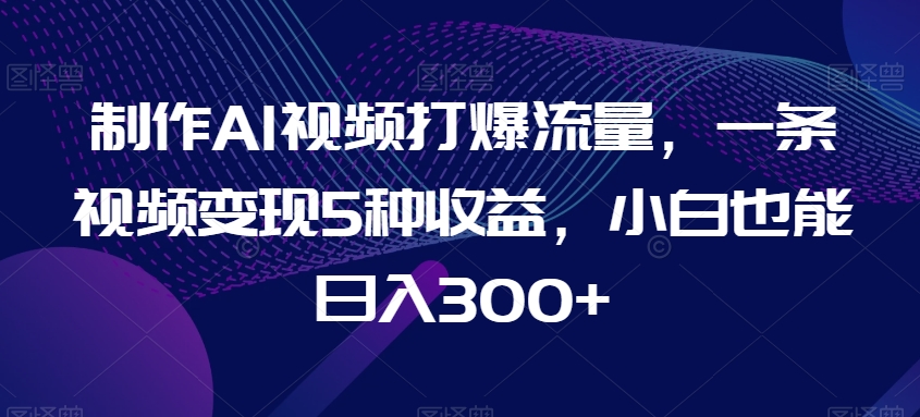 制作AI视频打爆流量，一条视频变现5种收益，小白也能日入300+【揭秘】-成可创学网