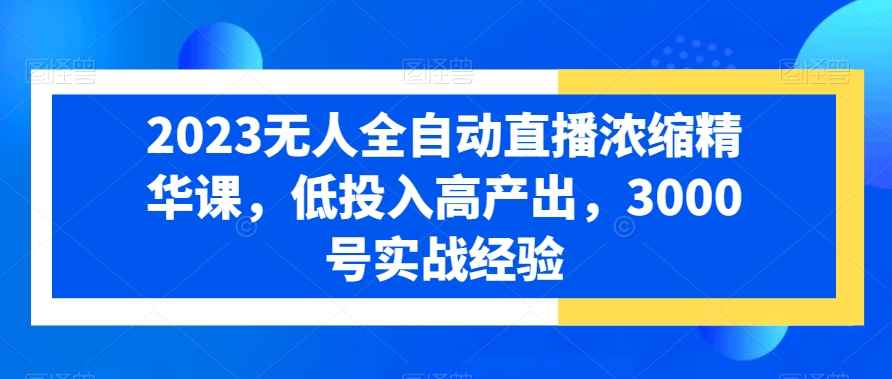 2023无人全自动直播浓缩精华课，低投入高产出，3000号实战经验-成可创学网