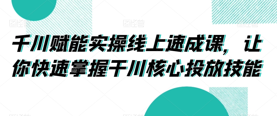 千川赋能实操线上速成课，让你快速掌握干川核心投放技能-成可创学网