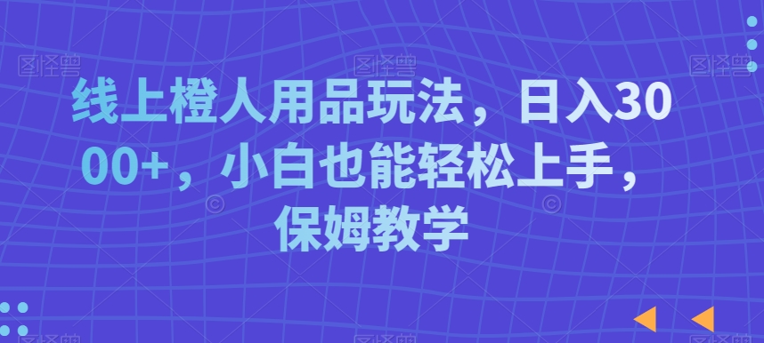 线上橙人用品玩法，日入3000+，小白也能轻松上手，保姆教学【揭秘】-成可创学网