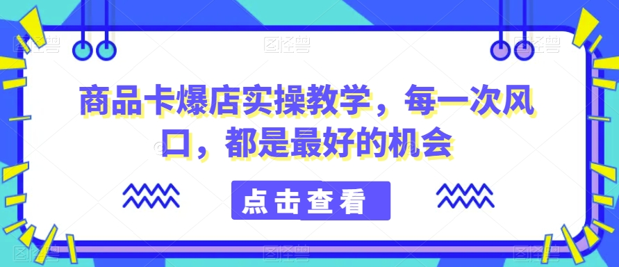 商品卡爆店实操教学，每一次风口，都是最好的机会-成可创学网