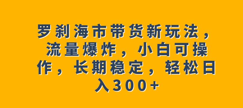 罗刹海市带货新玩法，流量爆炸，小白可操作，长期稳定，轻松日入300+【揭秘】-成可创学网