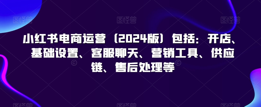 小红书电商运营（2024版）包括：开店、基础设置、客服聊天、营销工具、供应链、售后处理等-成可创学网