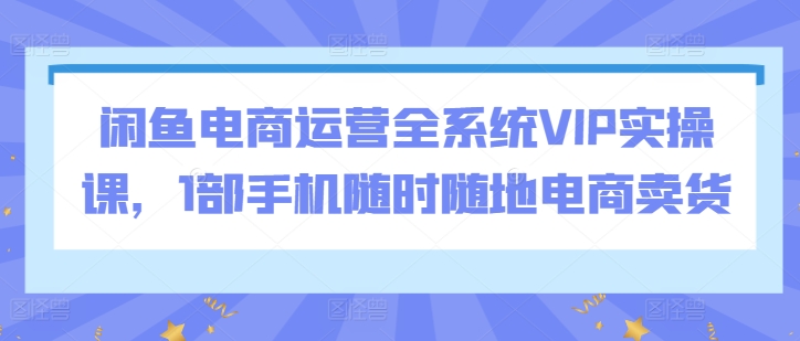 闲鱼电商运营全系统VIP实操课，1部手机随时随地电商卖货-成可创学网