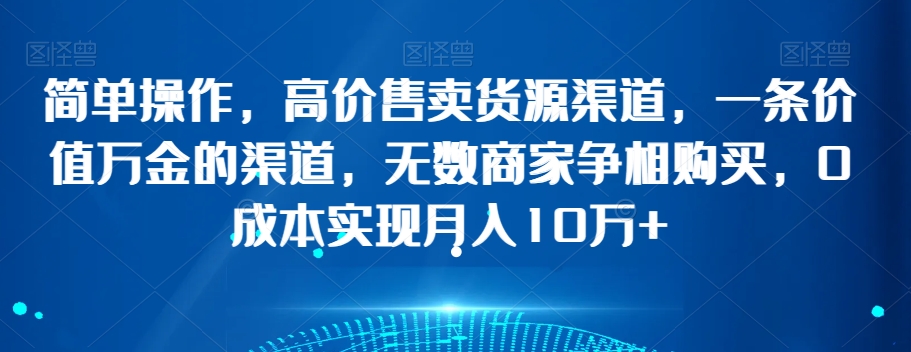 简单操作，高价售卖货源渠道，一条价值万金的渠道，无数商家争相购买，0成本实现月入10万+【揭秘】-成可创学网