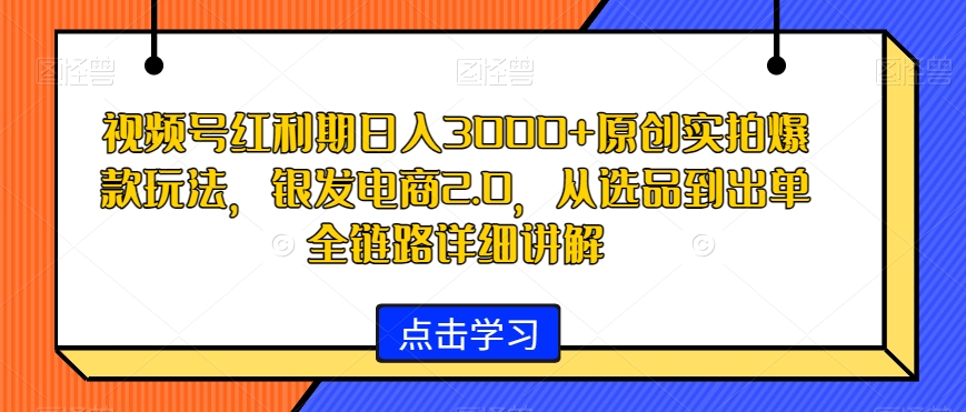 视频号红利期日入3000+原创实拍爆款玩法，银发电商2.0，从选品到出单全链路详细讲解【揭秘】-成可创学网