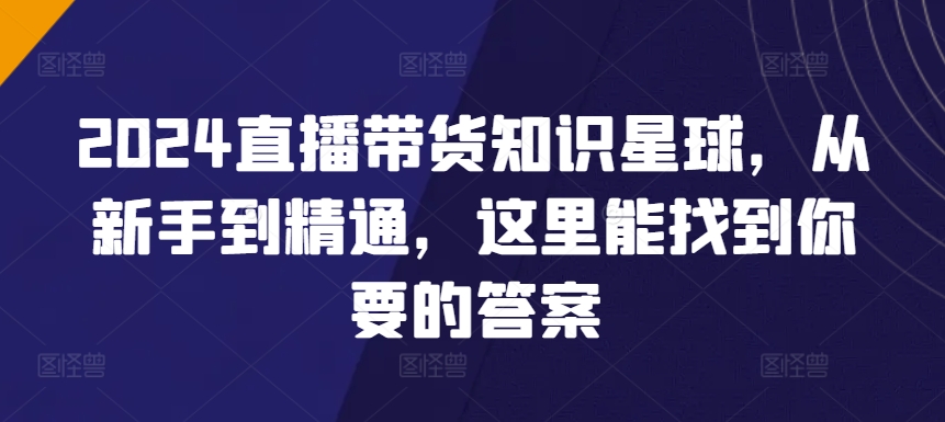 2024直播带货知识星球，从新手到精通，这里能找到你要的答案-成可创学网