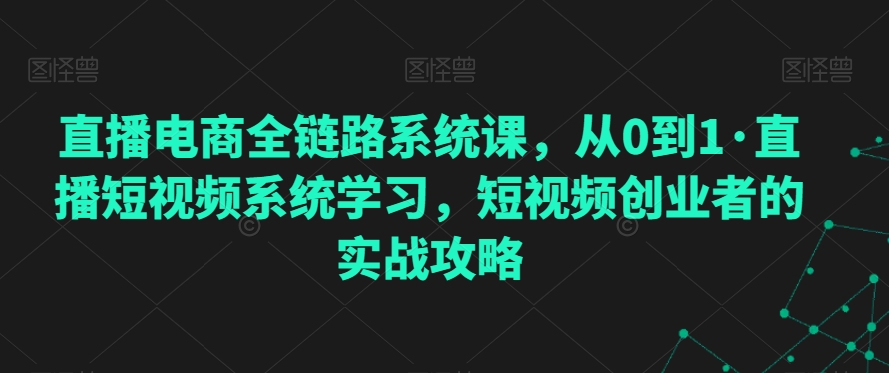 直播电商全链路系统课，从0到1·直播短视频系统学习，短视频创业者的实战攻略-成可创学网