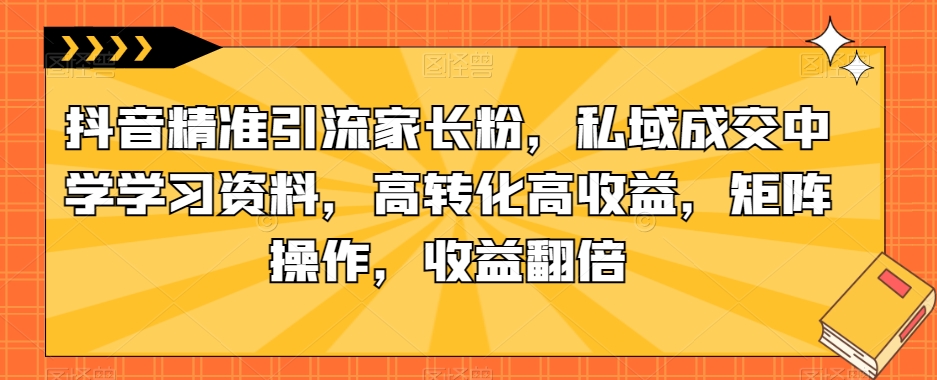 抖音精准引流家长粉，私域成交中学学习资料，高转化高收益，矩阵操作，收益翻倍【揭秘】-成可创学网