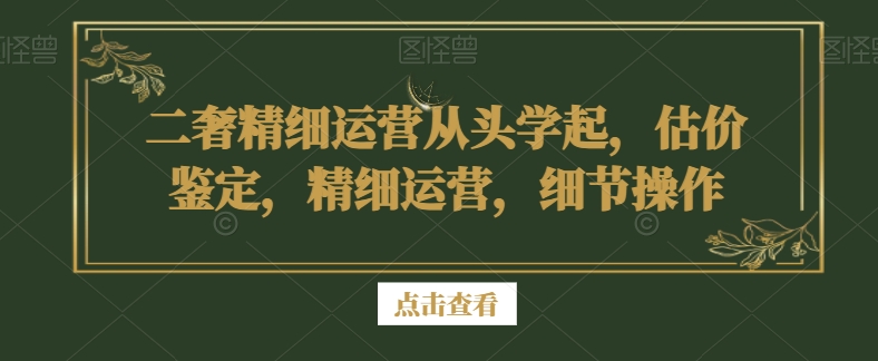 二奢精细运营从头学起，估价鉴定，精细运营，细节操作-成可创学网