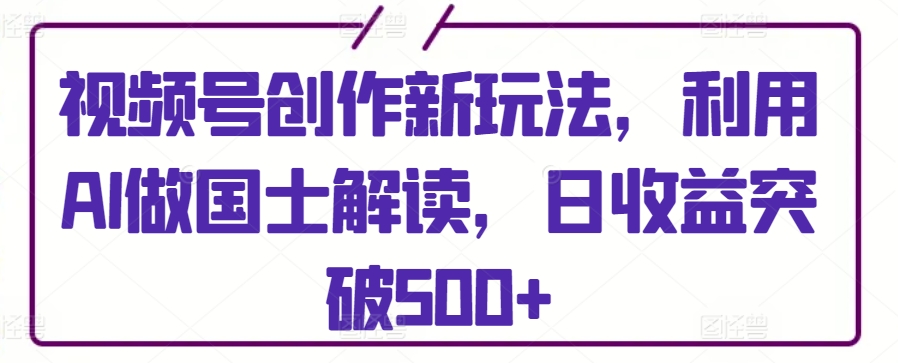 视频号创作新玩法，利用AI做国士解读，日收益突破500+【揭秘】-成可创学网