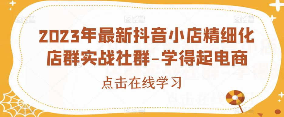 2023年最新抖音小店精细化店群实战社群-学得起电商-成可创学网