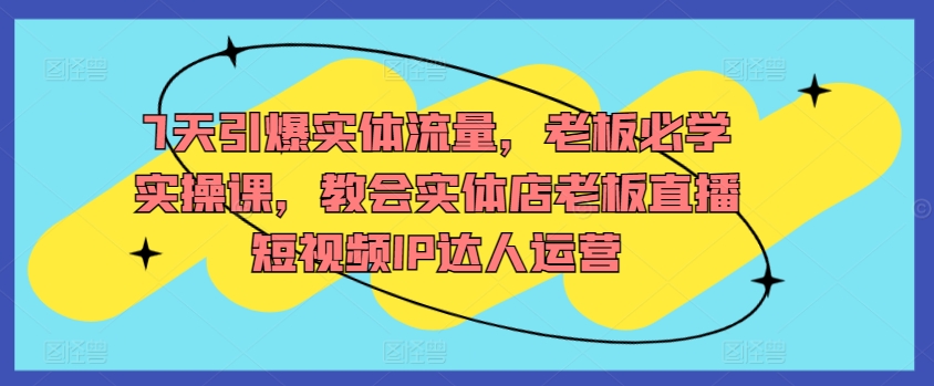 7天引爆实体流量，老板必学实操课，教会实体店老板直播短视频IP达人运营-成可创学网