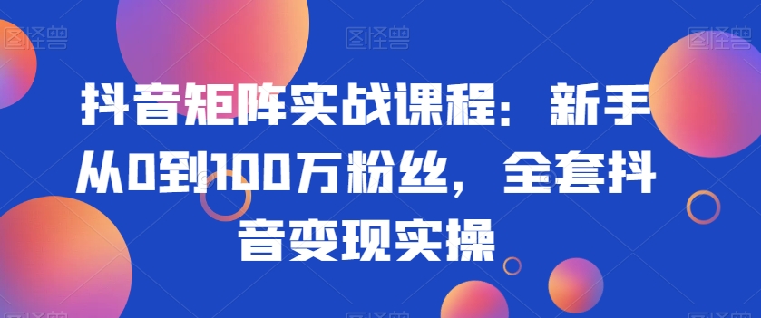 抖音矩阵实战课程：新手从0到100万粉丝，全套抖音变现实操-成可创学网