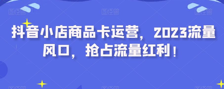 抖音小店商品卡运营，2023流量风口，抢占流量红利！-成可创学网