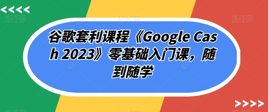 谷歌套利课程《Google Cash 2023》零基础入门课，随到随学-成可创学网