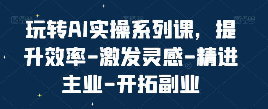 玩转AI实操系列课，提升效率-激发灵感-精进主业-开拓副业-成可创学网