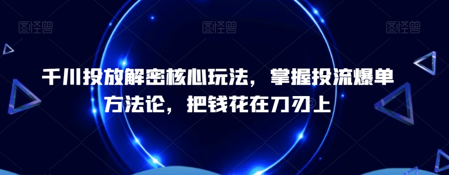 千川投放解密核心玩法，​掌握投流爆单方法论，把钱花在刀刃上-成可创学网