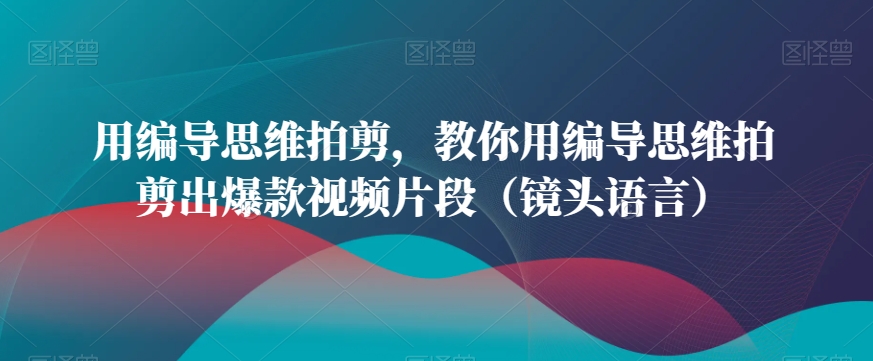 用编导思维拍剪，教你用编导思维拍剪出爆款视频片段（镜头语言）-成可创学网